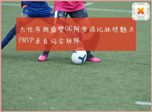 杰伦布朗盛赞OG阿努诺比独特魅力FMVP亲自站台助阵