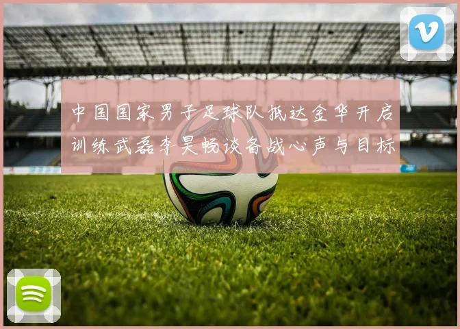 中国国家男子足球队抵达金华开启训练武磊李昊畅谈备战心声与目标