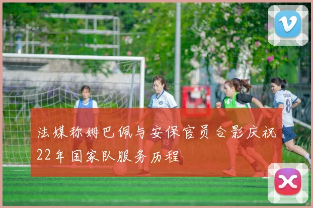 法媒称姆巴佩与安保官员合影庆祝22年国家队服务历程