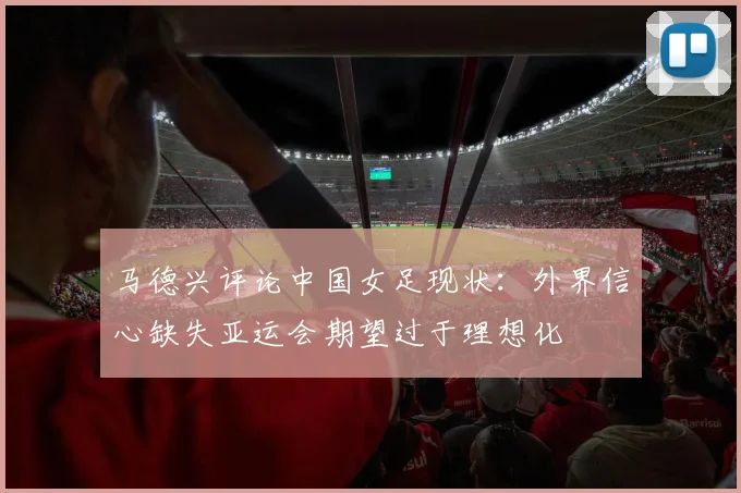 马德兴评论中国女足现状：外界信心缺失亚运会期望过于理想化