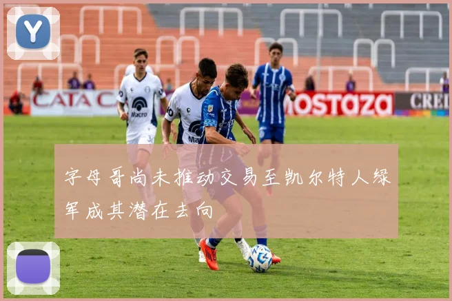字母哥尚未推动交易至凯尔特人绿军成其潜在去向