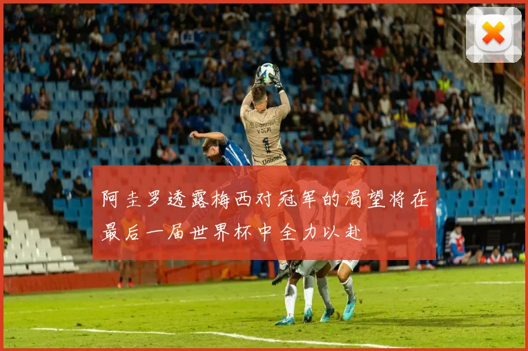 阿圭罗透露梅西对冠军的渴望将在最后一届世界杯中全力以赴