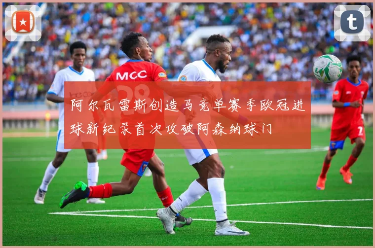 阿尔瓦雷斯创造马竞单赛季欧冠进球新纪录首次攻破阿森纳球门