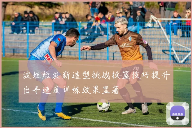 波姐短发新造型挑战投篮技巧提升出手速度训练效果显著
