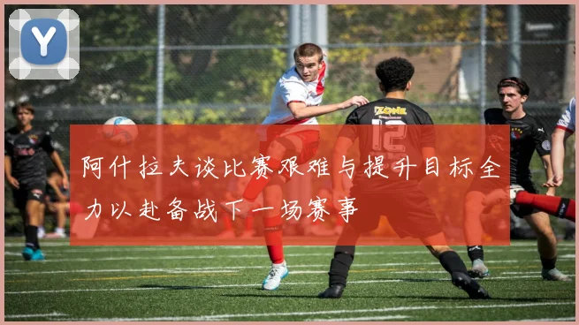 阿什拉夫谈比赛艰难与提升目标全力以赴备战下一场赛事