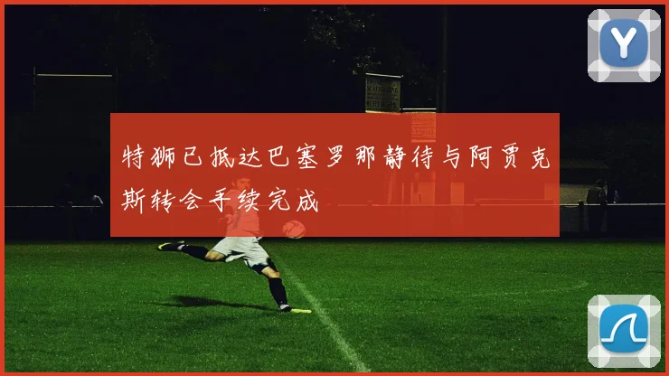 特狮已抵达巴塞罗那静待与阿贾克斯转会手续完成