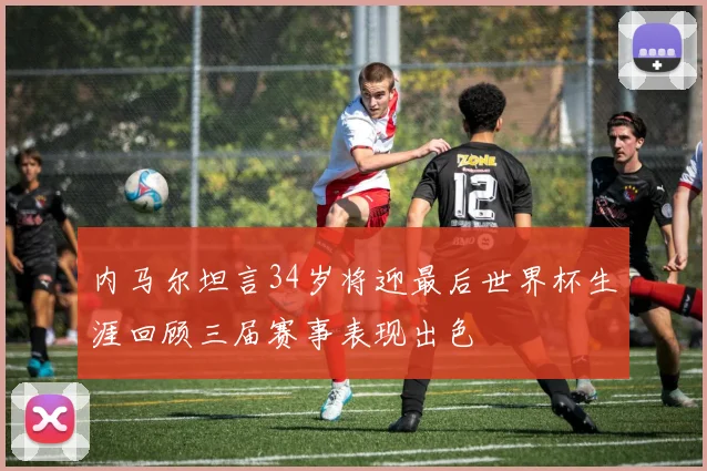 内马尔坦言34岁将迎最后世界杯生涯回顾三届赛事表现出色