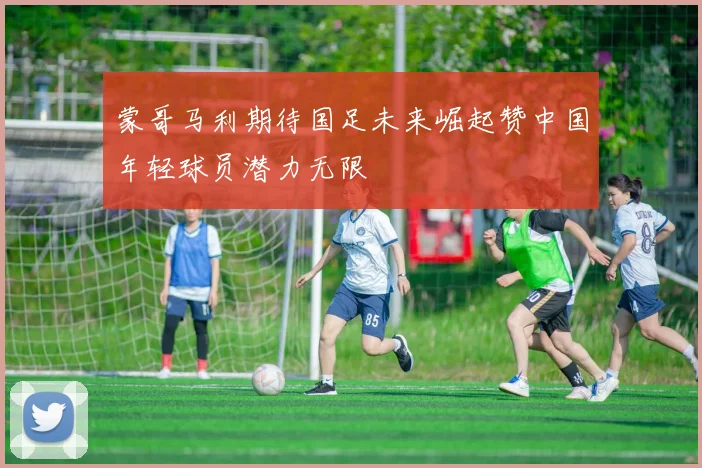 蒙哥马利期待国足未来崛起赞中国年轻球员潜力无限