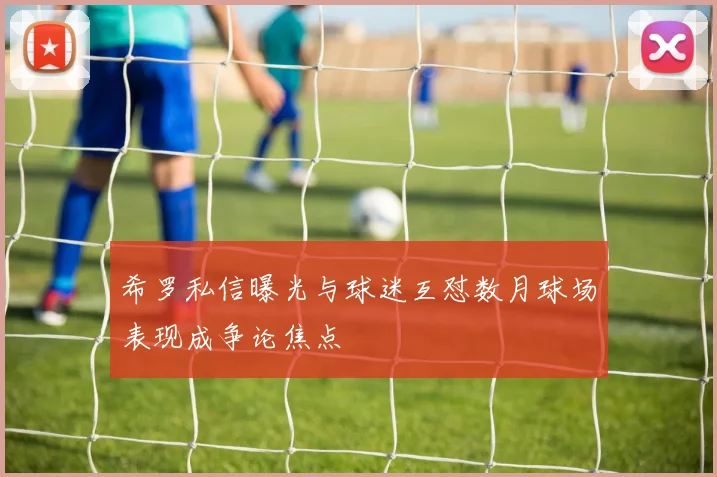 希罗私信曝光与球迷互怼数月球场表现成争论焦点