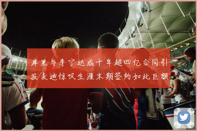 库里与李宁达成十年超四亿合同引发麦迪惊叹生涯末期签约如此巨额前所未闻