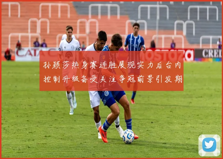 孙颖莎热身赛连胜展现实力后台内控制升级备受关注争冠前景引发期待