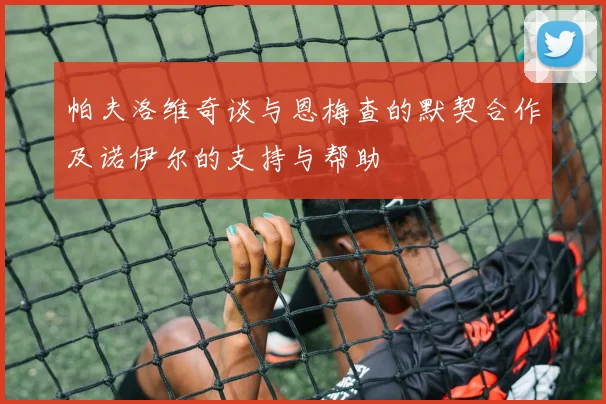 帕夫洛维奇谈与恩梅查的默契合作及诺伊尔的支持与帮助
