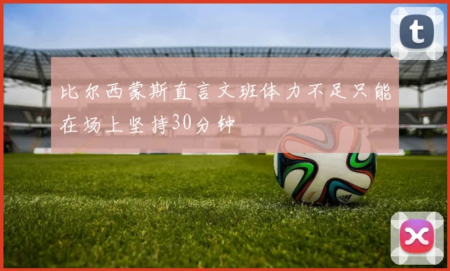 比尔西蒙斯直言文班体力不足只能在场上坚持30分钟