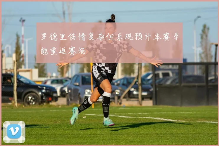 罗德里伤情复杂但乐观预计本赛季能重返赛场