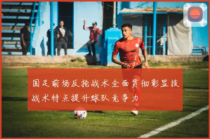 国足前场反抢战术全面贯彻彰显技战术特点提升球队竞争力